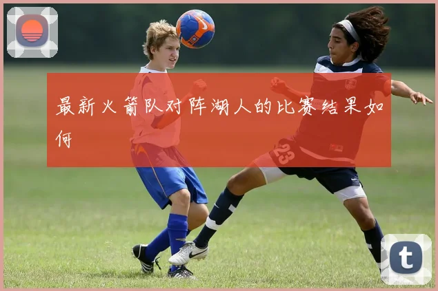 最新火箭队对阵湖人的比赛结果如何