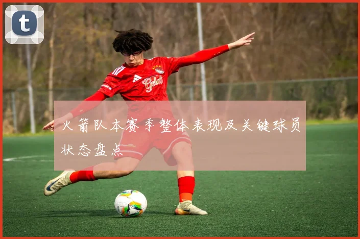 火箭队本赛季整体表现及关键球员状态盘点
